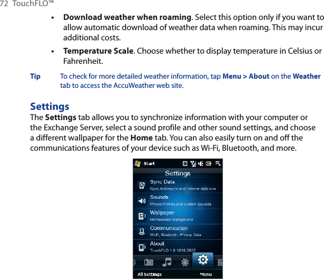 72 TouchFLO™Download weather when roaming. Select this option only if you want to allow automatic download of weather data when roaming. This may incur additional costs.Temperature Scale. Choose whether to display temperature in Celsius or Fahrenheit.Tip To check for more detailed weather information, tap Menu &gt; About on the Weathertab to access the AccuWeather web site.SettingsThe Settings tab allows you to synchronize information with your computer or the Exchange Server, select a sound profile and other sound settings, and choose a different wallpaper for the Home tab. You can also easily turn on and off the communications features of your device such as Wi-Fi, Bluetooth, and more.••