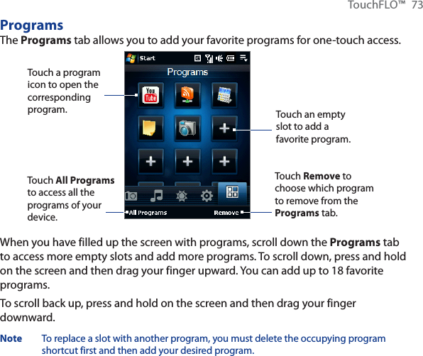 TouchFLO™ 73ProgramsThe Programs tab allows you to add your favorite programs for one-touch access.Touch a program icon to open the corresponding program.Touch Remove to choose which program to remove from the Programs tab.Touch an empty slot to add a favorite program.Touch All Programsto access all the programs of your device.When you have filled up the screen with programs, scroll down the Programs tab to access more empty slots and add more programs. To scroll down, press and hold on the screen and then drag your finger upward. You can add up to 18 favorite programs.To scroll back up, press and hold on the screen and then drag your finger downward.Note To replace a slot with another program, you must delete the occupying program shortcut first and then add your desired program.