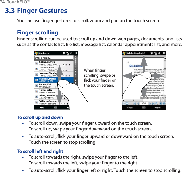 74 TouchFLO™3.3 Finger GesturesYou can use finger gestures to scroll, zoom and pan on the touch screen.Finger scrollingFinger scrolling can be used to scroll up and down web pages, documents, and lists such as the contacts list, file list, message list, calendar appointments list, and more.When finger scrolling, swipe or flick your finger on the touch screen.To scroll up and downTo scroll down, swipe your finger upward on the touch screen. To scroll up, swipe your finger downward on the touch screen.To auto-scroll, flick your finger upward or downward on the touch screen. Touch the screen to stop scrolling.To scroll left and rightTo scroll towards the right, swipe your finger to the left. To scroll towards the left, swipe your finger to the right.To auto-scroll, flick your finger left or right. Touch the screen to stop scrolling.••••