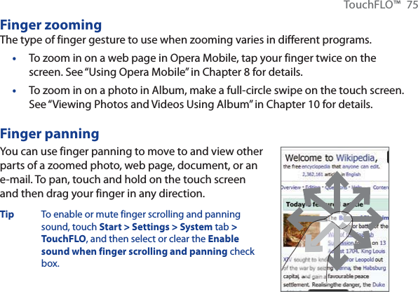 TouchFLO™ 75Finger zoomingThe type of finger gesture to use when zooming varies in different programs.To zoom in on a web page in Opera Mobile, tap your finger twice on the screen. See “Using Opera Mobile” in Chapter 8 for details.To zoom in on a photo in Album, make a full-circle swipe on the touch screen. See “Viewing Photos and Videos Using Album” in Chapter 10 for details.Finger panningYou can use finger panning to move to and view other parts of a zoomed photo, web page, document, or an e-mail. To pan, touch and hold on the touch screen and then drag your finger in any direction.Tip  To enable or mute finger scrolling and panning sound, touch Start &gt; Settings &gt; System tab &gt;TouchFLO, and then select or clear the Enablesound when finger scrolling and panning check box.••