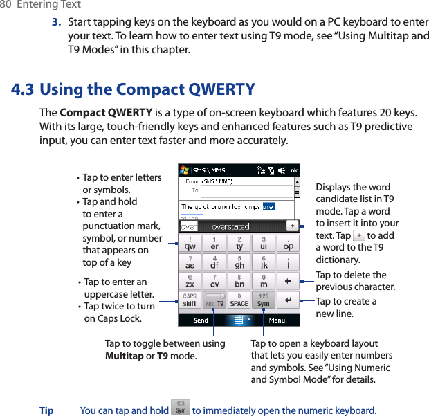80  Entering Text3. Start tapping keys on the keyboard as you would on a PC keyboard to enter your text. To learn how to enter text using T9 mode, see “Using Multitap and T9 Modes” in this chapter. 4.3 Using the Compact QWERTYThe Compact QWERTY is a type of on-screen keyboard which features 20 keys. With its large, touch-friendly keys and enhanced features such as T9 predictive input, you can enter text faster and more accurately. • Tap to enter letters or symbols.• Tap and hold to enter a punctuation mark, symbol, or number that appears on top of a key• Tap to enter an uppercase letter.• Tap twice to turn on Caps Lock.Tap to toggle between using Multitap or T9 mode. Tap to create a new line.Tap to delete the previous character. Displays the word candidate list in T9 mode. Tap a word to insert it into your text. Tap   to add a word to the T9 dictionary.Tap to open a keyboard layout that lets you easily enter numbers and symbols. See “Using Numeric and Symbol Mode” for details. Tip You can tap and hold   to immediately open the numeric keyboard. 