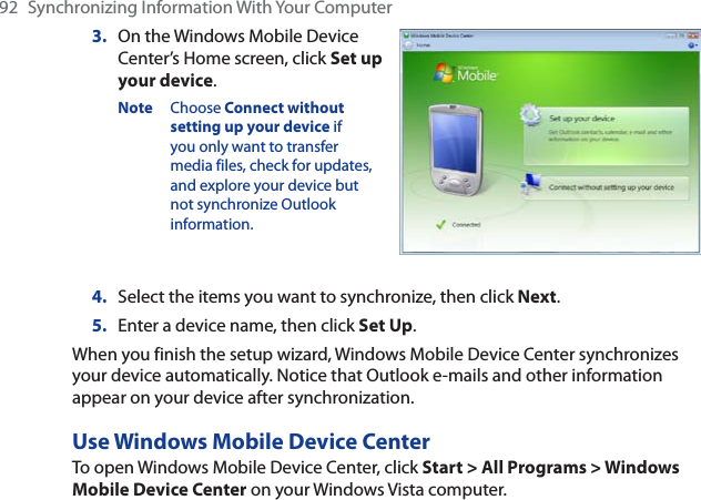 92  Synchronizing Information With Your Computer3. On the Windows Mobile Device Center’s Home screen, click Set up your device.Note Choose Connect without setting up your device if you only want to transfer media files, check for updates, and explore your device but not synchronize Outlook information.4. Select the items you want to synchronize, then click Next.5. Enter a device name, then click Set Up.When you finish the setup wizard, Windows Mobile Device Center synchronizes your device automatically. Notice that Outlook e-mails and other information appear on your device after synchronization.Use Windows Mobile Device CenterTo open Windows Mobile Device Center, click Start &gt; All Programs &gt; Windows Mobile Device Center on your Windows Vista computer.