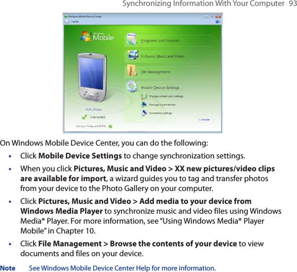 Synchronizing Information With Your Computer 93On Windows Mobile Device Center, you can do the following:•Click Mobile Device Settings to change synchronization settings.•When you click Pictures, Music and Video &gt; XX new pictures/video clips are available for import, a wizard guides you to tag and transfer photos from your device to the Photo Gallery on your computer.•Click Pictures, Music and Video &gt; Add media to your device from Windows Media Player to synchronize music and video files using Windows Media® Player. For more information, see “Using Windows Media® Player Mobile” in Chapter 10.•Click File Management &gt; Browse the contents of your device to view documents and files on your device.Note See Windows Mobile Device Center Help for more information.