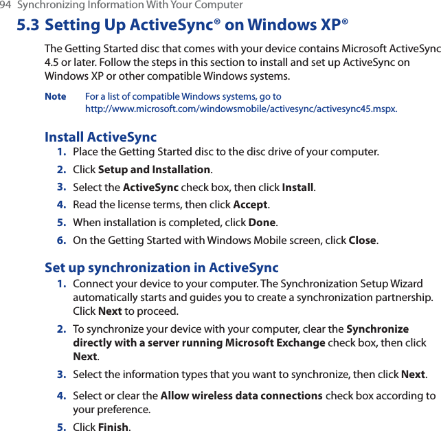 94 Synchronizing Information With Your Computer5.3 Setting Up ActiveSync® on Windows XP®The Getting Started disc that comes with your device contains Microsoft ActiveSync 4.5 or later. Follow the steps in this section to install and set up ActiveSync on Windows XP or other compatible Windows systems.Note For a list of compatible Windows systems, go to http://www.microsoft.com/windowsmobile/activesync/activesync45.mspx.Install ActiveSync1. Place the Getting Started disc to the disc drive of your computer.2. Click Setup and Installation.3. Select the ActiveSync check box, then click Install.4. Read the license terms, then click Accept.5. When installation is completed, click Done.6. On the Getting Started with Windows Mobile screen, click Close.Set up synchronization in ActiveSync1. Connect your device to your computer. The Synchronization Setup Wizard automatically starts and guides you to create a synchronization partnership. Click Next to proceed.2. To synchronize your device with your computer, clear the Synchronize directly with a server running Microsoft Exchange check box, then click Next.3. Select the information types that you want to synchronize, then click Next.4. Select or clear the Allow wireless data connections check box according to your preference.5. Click Finish.