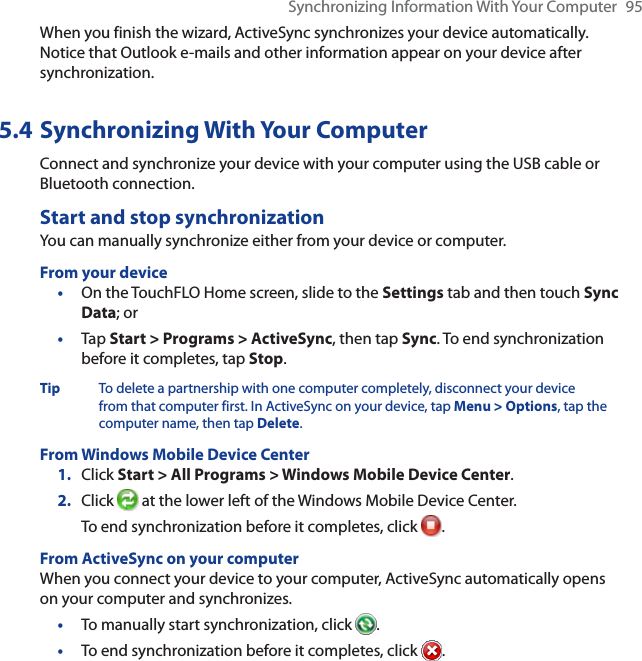 Synchronizing Information With Your Computer 95When you finish the wizard, ActiveSync synchronizes your device automatically. Notice that Outlook e-mails and other information appear on your device after synchronization.5.4 Synchronizing With Your ComputerConnect and synchronize your device with your computer using the USB cable or Bluetooth connection.Start and stop synchronizationYou can manually synchronize either from your device or computer.From your device•On the TouchFLO Home screen, slide to the Settings tab and then touch Sync Data; or•Tap Start &gt; Programs &gt; ActiveSync, then tap Sync. To end synchronization before it completes, tap Stop.Tip To delete a partnership with one computer completely, disconnect your device from that computer first. In ActiveSync on your device, tap Menu &gt; Options, tap the computer name, then tap Delete.From Windows Mobile Device Center1. Click Start &gt; All Programs &gt; Windows Mobile Device Center.2. Click  at the lower left of the Windows Mobile Device Center.To end synchronization before it completes, click  .From ActiveSync on your computerWhen you connect your device to your computer, ActiveSync automatically opens on your computer and synchronizes.•To manually start synchronization, click  .•To end synchronization before it completes, click  .