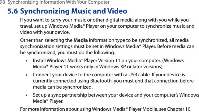 98 Synchronizing Information With Your Computer5.6 Synchronizing Music and VideoIf you want to carry your music or other digital media along with you while you travel, set up Windows Media® Player on your computer to synchronize music and video with your device.Other than selecting the Media information type to be synchronized, all media synchronization settings must be set in Windows Media® Player. Before media can be synchronized, you must do the following:•Install Windows Media® Player Version 11 on your computer. (Windows Media® Player 11 works only in Windows XP or later versions).•Connect your device to the computer with a USB cable. If your device is currently connected using Bluetooth, you must end that connection before media can be synchronized.•Set up a sync partnership between your device and your computer’s Windows Media® Player.For more information about using Windows Media® Player Mobile, see Chapter 10.