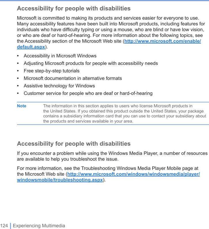 124 | Experiencing MultimediaAccessibility for people with disabilitiesMicrosoft is committed to making its products and services easier for everyone to use. Many accessibility features have been built into Microsoft products, including features for individuals who have difficulty typing or using a mouse, who are blind or have low vision, or who are deaf or hard-of-hearing. For more information about the following topics, see the Accessibility section of the Microsoft Web site (http://www.microsoft.com/enable/default.aspx).•  Accessibility in Microsoft Windows•  Adjusting Microsoft products for people with accessibility needs•  Free step-by-step tutorials•  Microsoft documentation in alternative formats•  Assistive technology for Windows•  Customer service for people who are deaf or hard-of-hearing  Note  The information in this section applies to users who license Microsoft products in      the United States. If you obtained this product outside the United States, your package      contains a subsidiary information card that you can use to contact your subsidiary about      the products and services available in your area.Accessibility for people with disabilitiesIf you encounter a problem while using the Windows Media Player, a number of resources are available to help you troubleshoot the issue.For more information, see the Troubleshooting Windows Media Player Mobile page at the Microsoft Web site (http://www.microsoft.com/windows/windowsmedia/player/windowsmobile/troubleshooting.aspx).