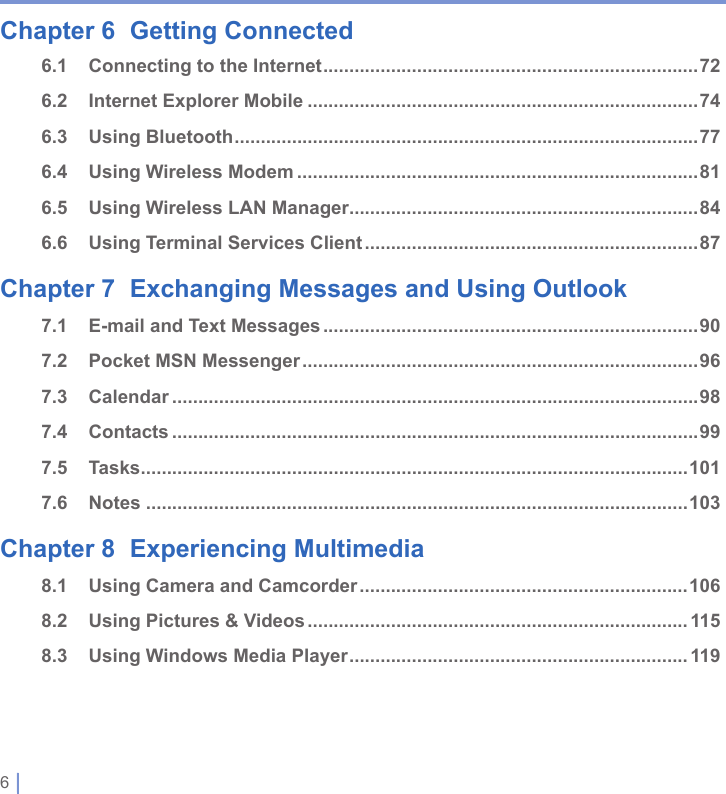 6 | Chapter 6  Getting Connected6.1  Connecting to the Internet ........................................................................726.2  Internet Explorer Mobile ...........................................................................746.3  Using Bluetooth .........................................................................................776.4  Using Wireless Modem .............................................................................816.5  Using Wireless LAN Manager ...................................................................846.6  Using Terminal Services Client ................................................................87Chapter 7  Exchanging Messages and Using Outlook7.1  E-mail and Text Messages ........................................................................907.2  Pocket MSN Messenger ............................................................................967.3  Calendar .....................................................................................................987.4  Contacts .....................................................................................................997.5  Tasks .........................................................................................................1017.6  Notes ........................................................................................................103Chapter 8  Experiencing Multimedia8.1  Using Camera and Camcorder ...............................................................1068.2  Using Pictures &amp; Videos ......................................................................... 1158.3  Using Windows Media Player ................................................................. 119