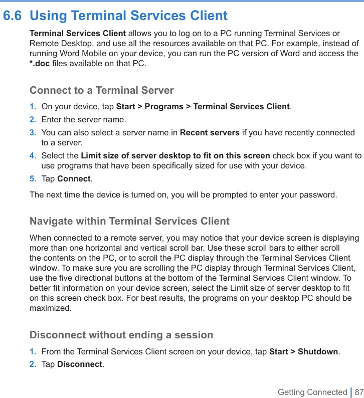 Getting Connected | 876.6  Using Terminal Services ClientTerminal Services Client allows you to log on to a PC running Terminal Services or Remote Desktop, and use all the resources available on that PC. For example, instead of running Word Mobile on your device, you can run the PC version of Word and access the *.doc files available on that PC.Connect to a Terminal Server1.  On your device, tap Start &gt; Programs &gt; Terminal Services Client.2.  Enter the server name.3.  You can also select a server name in Recent servers if you have recently connected to a server.4.  Select the Limit size of server desktop to ﬁt on this screen check box if you want to use programs that have been speciﬁcally sized for use with your device.5.  Tap Connect.The next time the device is turned on, you will be prompted to enter your password.Navigate within Terminal Services ClientWhen connected to a remote server, you may notice that your device screen is displaying more than one horizontal and vertical scroll bar. Use these scroll bars to either scroll the contents on the PC, or to scroll the PC display through the Terminal Services Client window. To make sure you are scrolling the PC display through Terminal Services Client, use the five directional buttons at the bottom of the Terminal Services Client window. To better fit information on your device screen, select the Limit size of server desktop to fit on this screen check box. For best results, the programs on your desktop PC should be maximized.Disconnect without ending a session1.  From the Terminal Services Client screen on your device, tap Start &gt; Shutdown.2.  Tap Disconnect.