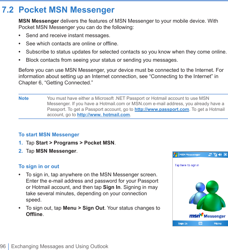 96 | Exchanging Messages and Using Outlook7.2  Pocket MSN MessengerMSN Messenger delivers the features of MSN Messenger to your mobile device. With Pocket MSN Messenger you can do the following:•  Send and receive instant messages.•  See which contacts are online or ofﬂine.•  Subscribe to status updates for selected contacts so you know when they come online.•  Block contacts from seeing your status or sending you messages.Before you can use MSN Messenger, your device must be connected to the Internet. For information about setting up an Internet connection, see “Connecting to the Internet” in Chapter 6, “Getting Connected.”  Note  You must have either a Microsoft .NET Passport or Hotmail account to use MSN      Messenger. If you have a Hotmail.com or MSN.com e-mail address, you already have a      Passport. To get a Passport account, go to http://www.passport.com. To get a Hotmail      account, go to http://www. hotmail.com.To start MSN Messenger1.  Tap Start &gt; Programs &gt; Pocket MSN.2.  Tap MSN Messenger.To sign in or out•  To sign in, tap anywhere on the MSN Messenger screen. Enter the e-mail address and password for your Passport or Hotmail account, and then tap Sign In. Signing in may take several minutes, depending on your connection speed.•  To sign out, tap Menu &gt; Sign Out. Your status changes to Ofﬂine.