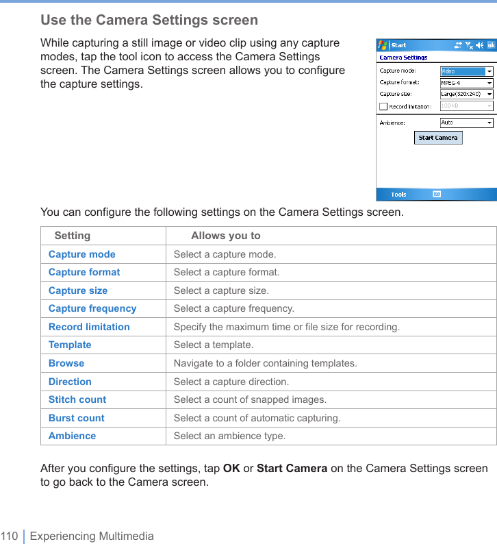 110 | Experiencing MultimediaUse the Camera Settings screenWhile capturing a still image or video clip using any capture modes, tap the tool icon to access the Camera Settings screen. The Camera Settings screen allows you to configure the capture settings.You can configure the following settings on the Camera Settings screen.  Setting       Allows you toCapture mode Select a capture mode.Capture format Select a capture format.Capture size Select a capture size.Capture frequency Select a capture frequency.Record limitation Specify the maximum time or file size for recording.Template Select a template.Browse Navigate to a folder containing templates.Direction Select a capture direction.Stitch count Select a count of snapped images.Burst count Select a count of automatic capturing.Ambience Select an ambience type.After you configure the settings, tap OK or Start Camera on the Camera Settings screen to go back to the Camera screen.