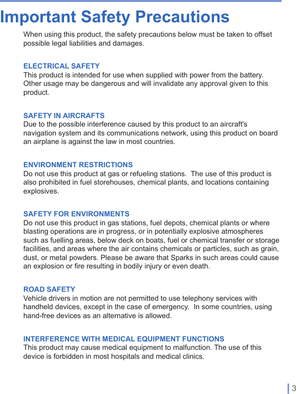   | 3Important Safety PrecautionsWhen using this product, the safety precautions below must be taken to offset possible legal liabilities and damages.ELECTRICAL SAFETYThis product is intended for use when supplied with power from the battery.Other usage may be dangerous and will invalidate any approval given to this product.SAFETY IN AIRCRAFTSDue to the possible interference caused by this product to an aircraft&apos;s navigation system and its communications network, using this product on board an airplane is against the law in most countries.ENVIRONMENT RESTRICTIONSDo not use this product at gas or refueling stations.  The use of this product is also prohibited in fuel storehouses, chemical plants, and locations containing explosives.SAFETY FOR ENVIRONMENTSDo not use this product in gas stations, fuel depots, chemical plants or where blasting operations are in progress, or in potentially explosive atmospheres such as fuelling areas, below deck on boats, fuel or chemical transfer or storage facilities, and areas where the air contains chemicals or particles, such as grain, dust, or metal powders. Please be aware that Sparks in such areas could cause an explosion or fire resulting in bodily injury or even death.ROAD SAFETYVehicle drivers in motion are not permitted to use telephony services with handheld devices, except in the case of emergency.  In some countries, using hand-free devices as an alternative is allowed.INTERFERENCE WITH MEDICAL EQUIPMENT FUNCTIONSThis product may cause medical equipment to malfunction. The use of this device is forbidden in most hospitals and medical clinics.