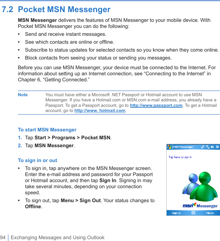 94 | Exchanging Messages and Using Outlook7.2  Pocket MSN MessengerMSN Messenger delivers the features of MSN Messenger to your mobile device. With Pocket MSN Messenger you can do the following:•  Send and receive instant messages.•  See which contacts are online or ofﬂine.•  Subscribe to status updates for selected contacts so you know when they come online.•  Block contacts from seeing your status or sending you messages.Before you can use MSN Messenger, your device must be connected to the Internet. For information about setting up an Internet connection, see “Connecting to the Internet” in Chapter 6, “Getting Connected.”  Note  You must have either a Microsoft .NET Passport or Hotmail account to use MSN      Messenger. If you have a Hotmail.com or MSN.com e-mail address, you already have a      Passport. To get a Passport account, go to http://www.passport.com. To get a Hotmail      account, go to http://www. hotmail.com.To start MSN Messenger1.  Tap Start &gt; Programs &gt; Pocket MSN.2.  Tap MSN Messenger.To sign in or out•  To sign in, tap anywhere on the MSN Messenger screen. Enter the e-mail address and password for your Passport or Hotmail account, and then tap Sign In. Signing in may take several minutes, depending on your connection speed.•  To sign out, tap Menu &gt; Sign Out. Your status changes to Ofﬂine.