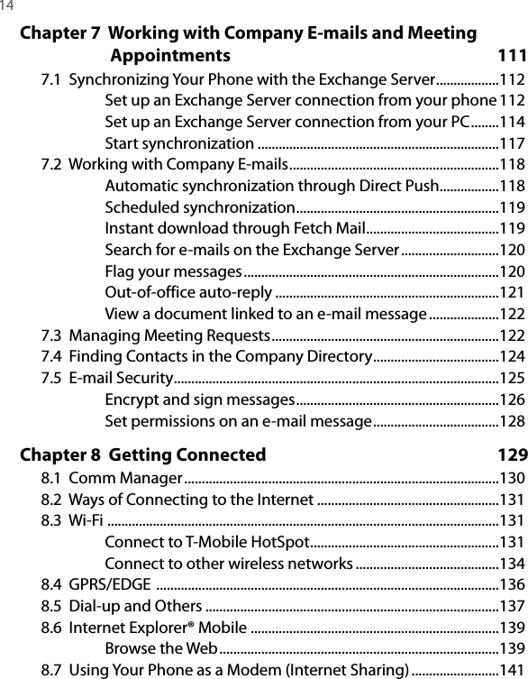 14  Chapter 7  Working with Company E-mails and Meeting Appointments  1117.1  Synchronizing Your Phone with the Exchange Server ..................112Set up an Exchange Server connection from your phone 112Set up an Exchange Server connection from your PC ........114Start synchronization .....................................................................1177.2  Working with Company E-mails ............................................................118Automatic synchronization through Direct Push .................118Scheduled synchronization ..........................................................119Instant download through Fetch Mail ......................................119Search for e-mails on the Exchange Server ............................120Flag your messages .........................................................................120Out-of-office auto-reply ................................................................121View a document linked to an e-mail message ....................1227.3  Managing Meeting Requests .................................................................1227.4  Finding Contacts in the Company Directory ....................................1247.5  E-mail Security .............................................................................................125Encrypt and sign messages ..........................................................126Set permissions on an e-mail message ....................................128Chapter 8  Getting Connected  1298.1  Comm Manager ..........................................................................................1308.2  Ways of Connecting to the Internet ....................................................1318.3  Wi-Fi  ................................................................................................................131Connect to T-Mobile HotSpot ......................................................131Connect to other wireless networks .........................................1348.4  GPRS/EDGE  ..................................................................................................1368.5  Dial-up and Others ....................................................................................1378.6  Internet Explorer® Mobile .......................................................................139Browse the Web ................................................................................1398.7  Using Your Phone as a Modem (Internet Sharing) .........................141