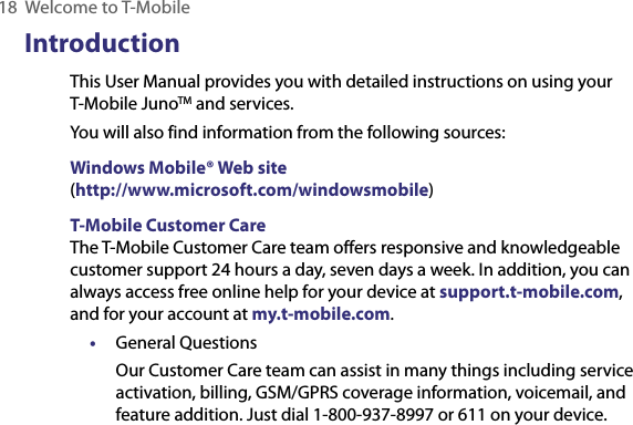 18  Welcome to T-MobileIntroductionThis User Manual provides you with detailed instructions on using your T-Mobile JunoTM and services.You will also find information from the following sources:Windows Mobile® Web site (http://www.microsoft.com/windowsmobile)T-Mobile Customer CareThe T-Mobile Customer Care team offers responsive and knowledgeable customer support 24 hours a day, seven days a week. In addition, you can always access free online help for your device at support.t-mobile.com, and for your account at my.t-mobile.com.•  General QuestionsOur Customer Care team can assist in many things including service activation, billing, GSM/GPRS coverage information, voicemail, and feature addition. Just dial 1-800-937-8997 or 611 on your device.
