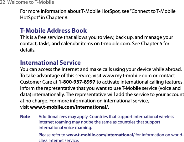 22  Welcome to T-MobileFor more information about T-Mobile HotSpot, see “Connect to T-Mobile HotSpot” in Chapter 8.T-Mobile Address BookThis is a free service that allows you to view, back up, and manage your contact, tasks, and calendar items on t-mobile.com. See Chapter 5 for details.International ServiceYou can access the Internet and make calls using your device while abroad. To take advantage of this service, visit www.my.t-mobile.com or contact Customer Care at 1-800-937-8997 to activate international calling features. Inform the representative that you want to use T-Mobile service (voice and data) internationally. The representative will add the service to your account at no charge. For more information on international service,  visit www.t-mobile.com/international/.Note  Additional fees may apply. Countries that support international wireless Internet roaming may not be the same as countries that support international voice roaming.Please refer to www.t-mobile.com/international/ for information on world-class Internet service.