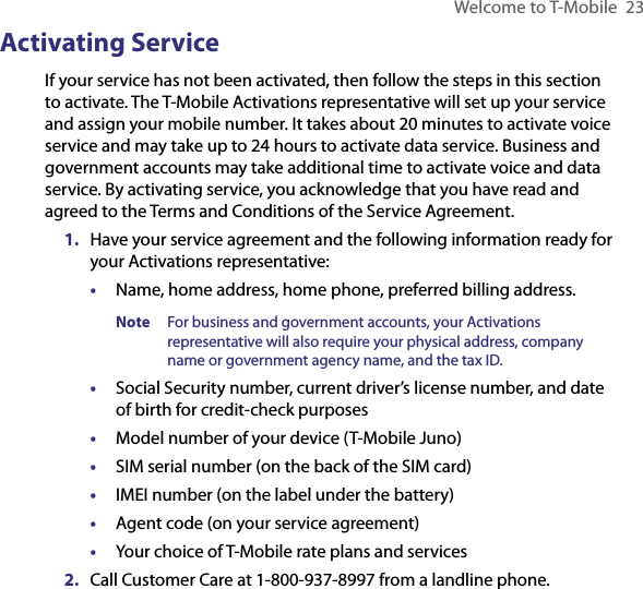 Welcome to T-Mobile  23Activating ServiceIf your service has not been activated, then follow the steps in this section to activate. The T-Mobile Activations representative will set up your service and assign your mobile number. It takes about 20 minutes to activate voice service and may take up to 24 hours to activate data service. Business and government accounts may take additional time to activate voice and data service. By activating service, you acknowledge that you have read and agreed to the Terms and Conditions of the Service Agreement.1.  Have your service agreement and the following information ready for your Activations representative:•  Name, home address, home phone, preferred billing address.Note  For business and government accounts, your Activations representative will also require your physical address, company name or government agency name, and the tax ID.•  Social Security number, current driver’s license number, and date of birth for credit-check purposes•  Model number of your device (T-Mobile Juno)•  SIM serial number (on the back of the SIM card)•  IMEI number (on the label under the battery)•  Agent code (on your service agreement)•  Your choice of T-Mobile rate plans and services2.  Call Customer Care at 1-800-937-8997 from a landline phone.