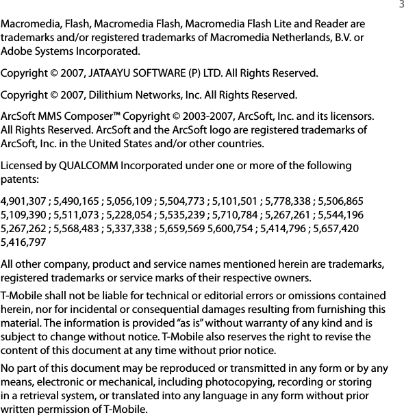   3Macromedia, Flash, Macromedia Flash, Macromedia Flash Lite and Reader are trademarks and/or registered trademarks of Macromedia Netherlands, B.V. or Adobe Systems Incorporated. Copyright © 2007, JATAAYU SOFTWARE (P) LTD. All Rights Reserved. Copyright © 2007, Dilithium Networks, Inc. All Rights Reserved. ArcSoft MMS Composer™ Copyright © 2003-2007, ArcSoft, Inc. and its licensors. All Rights Reserved. ArcSoft and the ArcSoft logo are registered trademarks of ArcSoft, Inc. in the United States and/or other countries. Licensed by QUALCOMM Incorporated under one or more of the following patents:4,901,307 ; 5,490,165 ; 5,056,109 ; 5,504,773 ; 5,101,501 ; 5,778,338 ; 5,506,865 5,109,390 ; 5,511,073 ; 5,228,054 ; 5,535,239 ; 5,710,784 ; 5,267,261 ; 5,544,196 5,267,262 ; 5,568,483 ; 5,337,338 ; 5,659,569 5,600,754 ; 5,414,796 ; 5,657,420 5,416,797All other company, product and service names mentioned herein are trademarks, registered trademarks or service marks of their respective owners. T-Mobile shall not be liable for technical or editorial errors or omissions contained herein, nor for incidental or consequential damages resulting from furnishing this material. The information is provided “as is” without warranty of any kind and is subject to change without notice. T-Mobile also reserves the right to revise the content of this document at any time without prior notice.No part of this document may be reproduced or transmitted in any form or by any means, electronic or mechanical, including photocopying, recording or storing in a retrieval system, or translated into any language in any form without prior written permission of T-Mobile.