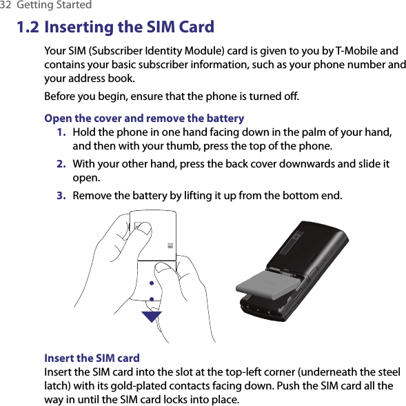 32  Getting Started1.2 Inserting the SIM CardYour SIM (Subscriber Identity Module) card is given to you by T-Mobile and contains your basic subscriber information, such as your phone number and your address book.Before you begin, ensure that the phone is turned off.Open the cover and remove the battery1.  Hold the phone in one hand facing down in the palm of your hand, and then with your thumb, press the top of the phone. 2.  With your other hand, press the back cover downwards and slide it open. 3.  Remove the battery by lifting it up from the bottom end.        Insert the SIM card Insert the SIM card into the slot at the top-left corner (underneath the steel latch) with its gold-plated contacts facing down. Push the SIM card all the way in until the SIM card locks into place.