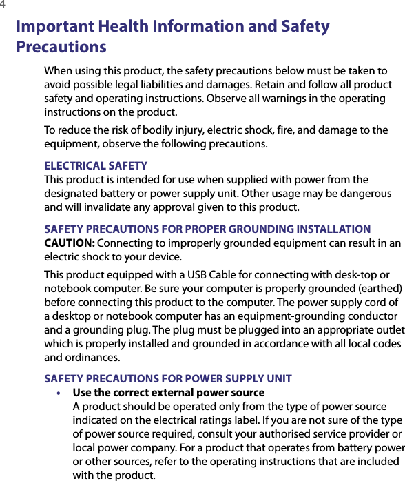 4  Important Health Information and Safety PrecautionsWhen using this product, the safety precautions below must be taken to avoid possible legal liabilities and damages. Retain and follow all product safety and operating instructions. Observe all warnings in the operating instructions on the product.To reduce the risk of bodily injury, electric shock, fire, and damage to the equipment, observe the following precautions.ELECTRICAL SAFETYThis product is intended for use when supplied with power from the designated battery or power supply unit. Other usage may be dangerous and will invalidate any approval given to this product.SAFETY PRECAUTIONS FOR PROPER GROUNDING INSTALLATIONCAUTION: Connecting to improperly grounded equipment can result in an electric shock to your device.This product equipped with a USB Cable for connecting with desk-top or notebook computer. Be sure your computer is properly grounded (earthed) before connecting this product to the computer. The power supply cord of a desktop or notebook computer has an equipment-grounding conductor and a grounding plug. The plug must be plugged into an appropriate outlet which is properly installed and grounded in accordance with all local codes and ordinances.SAFETY PRECAUTIONS FOR POWER SUPPLY UNIT•  Use the correct external power source A product should be operated only from the type of power source indicated on the electrical ratings label. If you are not sure of the type of power source required, consult your authorised service provider or local power company. For a product that operates from battery power or other sources, refer to the operating instructions that are included with the product.