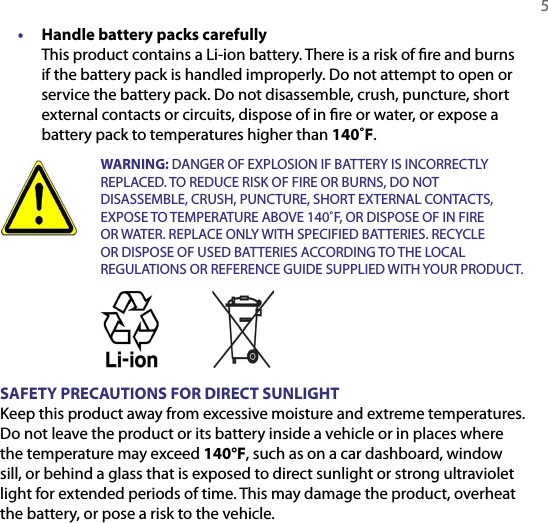   5•  Handle battery packs carefully This product contains a Li-ion battery. There is a risk of ﬁre and burns if the battery pack is handled improperly. Do not attempt to open or service the battery pack. Do not disassemble, crush, puncture, short external contacts or circuits, dispose of in ﬁre or water, or expose a battery pack to temperatures higher than 140˚F.  WARNING: DANGER OF EXPLOSION IF BATTERY IS INCORRECTLY REPLACED. TO REDUCE RISK OF FIRE OR BURNS, DO NOT DISASSEMBLE, CRUSH, PUNCTURE, SHORT EXTERNAL CONTACTS, EXPOSE TO TEMPERATURE ABOVE 140˚F, OR DISPOSE OF IN FIRE OR WATER. REPLACE ONLY WITH SPECIFIED BATTERIES. RECYCLE OR DISPOSE OF USED BATTERIES ACCORDING TO THE LOCAL REGULATIONS OR REFERENCE GUIDE SUPPLIED WITH YOUR PRODUCT. SAFETY PRECAUTIONS FOR DIRECT SUNLIGHTKeep this product away from excessive moisture and extreme temperatures. Do not leave the product or its battery inside a vehicle or in places where the temperature may exceed 140°F, such as on a car dashboard, window sill, or behind a glass that is exposed to direct sunlight or strong ultraviolet light for extended periods of time. This may damage the product, overheat the battery, or pose a risk to the vehicle.