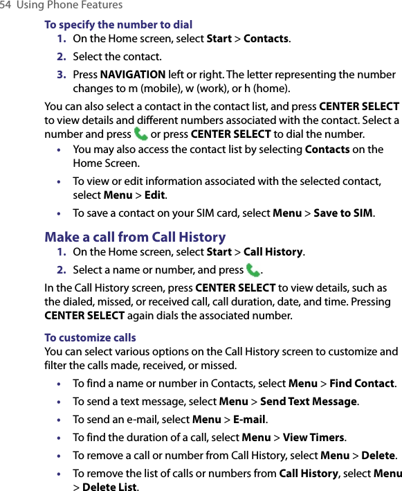 54  Using Phone FeaturesTo specify the number to dial1.  On the Home screen, select Start &gt; Contacts.2.  Select the contact.3.  Press NAVIGATION left or right. The letter representing the number changes to m (mobile), w (work), or h (home).You can also select a contact in the contact list, and press CENTER SELECT to view details and different numbers associated with the contact. Select a number and press   or press CENTER SELECT to dial the number.•   You may also access the contact list by selecting Contacts on the Home Screen. •  To view or edit information associated with the selected contact, select Menu &gt; Edit.•   To save a contact on your SIM card, select Menu &gt; Save to SIM.Make a call from Call History1.  On the Home screen, select Start &gt; Call History.2.  Select a name or number, and press  .In the Call History screen, press CENTER SELECT to view details, such as the dialed, missed, or received call, call duration, date, and time. Pressing CENTER SELECT again dials the associated number.To customize callsYou can select various options on the Call History screen to customize and filter the calls made, received, or missed.•  To find a name or number in Contacts, select Menu &gt; Find Contact.•  To send a text message, select Menu &gt; Send Text Message.•  To send an e-mail, select Menu &gt; E-mail.•  To find the duration of a call, select Menu &gt; View Timers.•  To remove a call or number from Call History, select Menu &gt; Delete.•  To remove the list of calls or numbers from Call History, select Menu &gt; Delete List.
