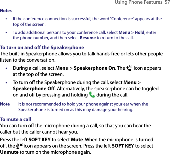 Using Phone Features  57Notes•   If the conference connection is successful, the word “Conference” appears at the top of the screen.•  To add additional persons to your conference call, select Menu &gt; Hold, enter the phone number, and then select Resume to return to the call.To turn on and off the SpeakerphoneThe built-in Speakerphone allows you to talk hands-free or lets other people listen to the conversation.•  During a call, select Menu &gt; Speakerphone On. The   icon appears at the top of the screen.•  To turn off the Speakerphone during the call, select Menu &gt; Speakerphone Off. Alternatively, the speakerphone can be toggled on and off by pressing and holding   during the call.Note  It is not recommended to hold your phone against your ear when the Speakerphone is turned on as this may damage your hearing.To mute a callYou can turn off the microphone during a call, so that you can hear the caller but the caller cannot hear you.Press the left SOFT KEY to select Mute. When the microphone is turned off, the   icon appears on the screen. Press the left SOFT KEY to select Unmute to turn on the microphone again.