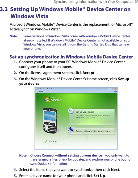 Synchronizing Information with Your Computer  613.2  Setting Up Windows Mobile® Device Center on Windows VistaMicrosoft Windows Mobile® Device Center is the replacement for Microsoft® ActiveSync® on Windows Vista®.Note  Some versions of Windows Vista come with Windows Mobile Device Center already installed. If Windows Mobile® Device Center is not available on your Windows Vista, you can install it from the Getting Started Disc that came with your phone.Set up synchronization in Windows Mobile Device Center1.  Connect your phone to your PC. Windows Mobile® Device Center configures itself and then opens. 2.  On the license agreement screen, click Accept.3.  On the Windows Mobile® Device Center’s Home screen, click Set up your device.  Note  Choose Connect without setting up your device if you only want to transfer media files, check for updates, and explore your phone but not sync Outlook information.4.  Select the items that you want to synchronize then click Next.5.  Enter a device name for your phone and click Set Up.