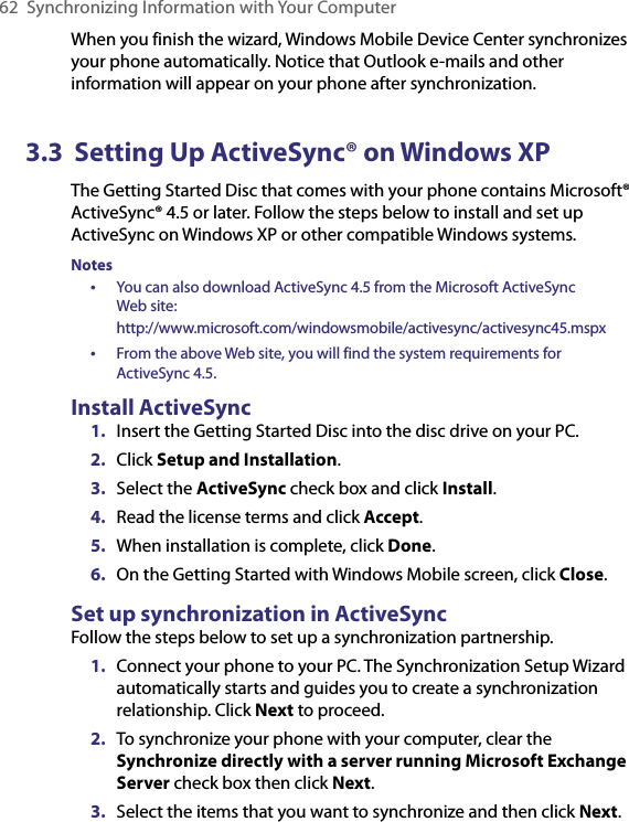 62  Synchronizing Information with Your ComputerWhen you finish the wizard, Windows Mobile Device Center synchronizes your phone automatically. Notice that Outlook e-mails and other information will appear on your phone after synchronization.3.3  Setting Up ActiveSync® on Windows XPThe Getting Started Disc that comes with your phone contains Microsoft® ActiveSync® 4.5 or later. Follow the steps below to install and set up ActiveSync on Windows XP or other compatible Windows systems.Notes •  You can also download ActiveSync 4.5 from the Microsoft ActiveSync  Web site:  http://www.microsoft.com/windowsmobile/activesync/activesync45.mspx•  From the above Web site, you will find the system requirements for  ActiveSync 4.5.Install ActiveSync1.  Insert the Getting Started Disc into the disc drive on your PC.2.  Click Setup and Installation.3.  Select the ActiveSync check box and click Install.4.  Read the license terms and click Accept.5.  When installation is complete, click Done.6.  On the Getting Started with Windows Mobile screen, click Close.Set up synchronization in ActiveSyncFollow the steps below to set up a synchronization partnership.1.  Connect your phone to your PC. The Synchronization Setup Wizard automatically starts and guides you to create a synchronization relationship. Click Next to proceed.2.  To synchronize your phone with your computer, clear the Synchronize directly with a server running Microsoft Exchange Server check box then click Next.3.  Select the items that you want to synchronize and then click Next.