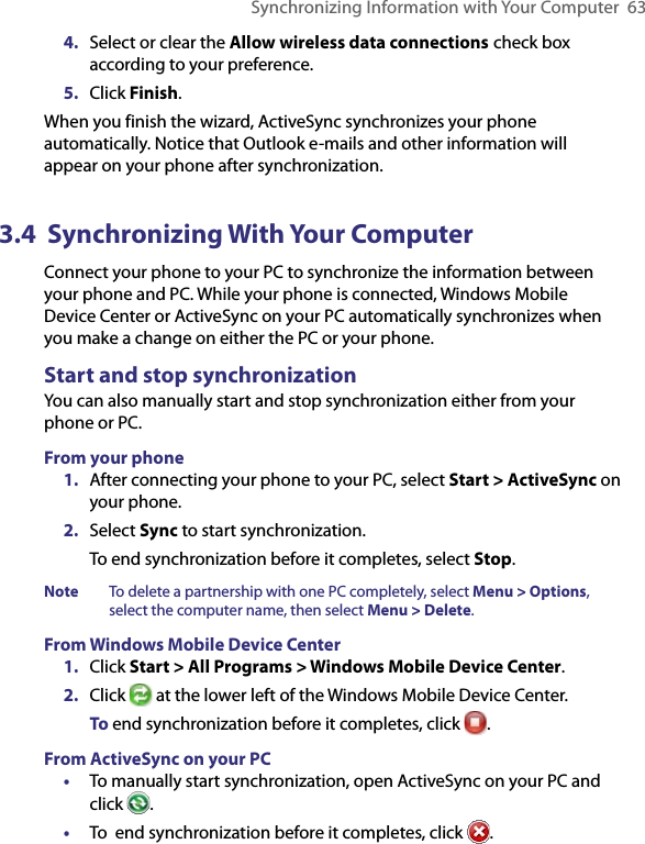 Synchronizing Information with Your Computer  634.  Select or clear the Allow wireless data connections check box according to your preference.5.  Click Finish.When you finish the wizard, ActiveSync synchronizes your phone automatically. Notice that Outlook e-mails and other information will appear on your phone after synchronization.3.4  Synchronizing With Your ComputerConnect your phone to your PC to synchronize the information between your phone and PC. While your phone is connected, Windows Mobile Device Center or ActiveSync on your PC automatically synchronizes when you make a change on either the PC or your phone.Start and stop synchronizationYou can also manually start and stop synchronization either from your phone or PC.From your phone1.  After connecting your phone to your PC, select Start &gt; ActiveSync on your phone.2.  Select Sync to start synchronization.To end synchronization before it completes, select Stop.Note  To delete a partnership with one PC completely, select Menu &gt; Options, select the computer name, then select Menu &gt; Delete.From Windows Mobile Device Center1.  Click Start &gt; All Programs &gt; Windows Mobile Device Center.2.  Click   at the lower left of the Windows Mobile Device Center.  To end synchronization before it completes, click  .From ActiveSync on your PC•  To manually start synchronization, open ActiveSync on your PC and click  .•  To  end synchronization before it completes, click  .