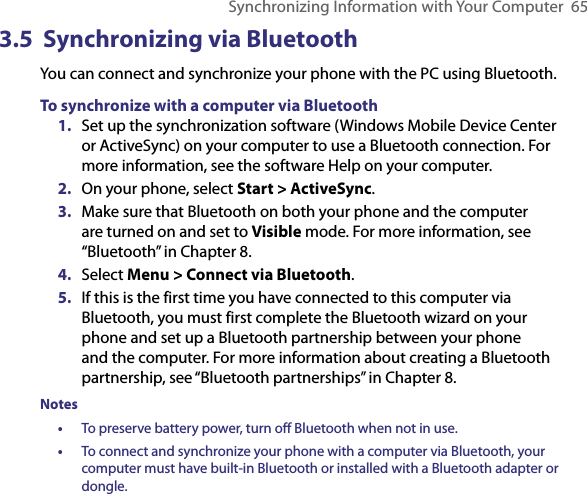 Synchronizing Information with Your Computer  653.5  Synchronizing via BluetoothYou can connect and synchronize your phone with the PC using Bluetooth.To synchronize with a computer via Bluetooth1.  Set up the synchronization software (Windows Mobile Device Center or ActiveSync) on your computer to use a Bluetooth connection. For more information, see the software Help on your computer.2.  On your phone, select Start &gt; ActiveSync.3.  Make sure that Bluetooth on both your phone and the computer are turned on and set to Visible mode. For more information, see “Bluetooth” in Chapter 8.4.  Select Menu &gt; Connect via Bluetooth.5.  If this is the first time you have connected to this computer via Bluetooth, you must first complete the Bluetooth wizard on your phone and set up a Bluetooth partnership between your phone and the computer. For more information about creating a Bluetooth partnership, see “Bluetooth partnerships” in Chapter 8.Notes•  To preserve battery power, turn off Bluetooth when not in use.•  To connect and synchronize your phone with a computer via Bluetooth, your computer must have built-in Bluetooth or installed with a Bluetooth adapter or dongle.