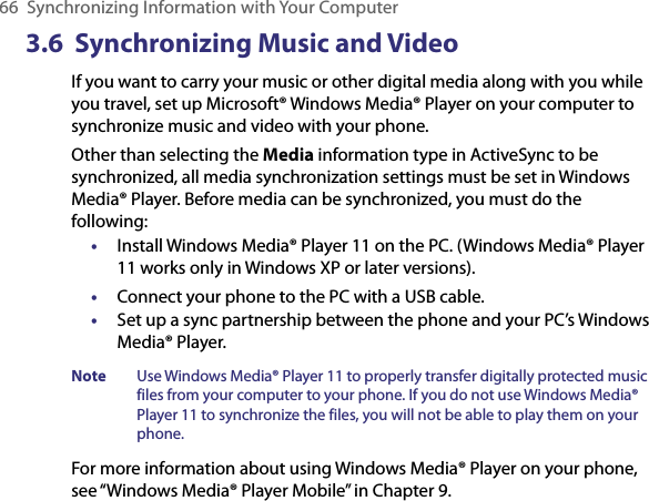 66  Synchronizing Information with Your Computer3.6  Synchronizing Music and VideoIf you want to carry your music or other digital media along with you while you travel, set up Microsoft® Windows Media® Player on your computer to synchronize music and video with your phone.Other than selecting the Media information type in ActiveSync to be synchronized, all media synchronization settings must be set in Windows Media® Player. Before media can be synchronized, you must do the following:•  Install Windows Media® Player 11 on the PC. (Windows Media® Player 11 works only in Windows XP or later versions).•  Connect your phone to the PC with a USB cable. •  Set up a sync partnership between the phone and your PC’s Windows Media® Player.Note  Use Windows Media® Player 11 to properly transfer digitally protected music files from your computer to your phone. If you do not use Windows Media® Player 11 to synchronize the files, you will not be able to play them on your phone.For more information about using Windows Media® Player on your phone, see “Windows Media® Player Mobile” in Chapter 9.