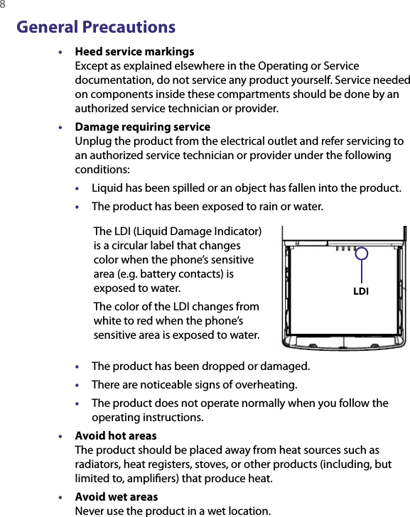 8  General Precautions•  Heed service markings Except as explained elsewhere in the Operating or Service documentation, do not service any product yourself. Service needed on components inside these compartments should be done by an authorized service technician or provider.•  Damage requiring service Unplug the product from the electrical outlet and refer servicing to an authorized service technician or provider under the following conditions:•  Liquid has been spilled or an object has fallen into the product.•  The product has been exposed to rain or water.The LDI (Liquid Damage Indicator) is a circular label that changes color when the phone’s sensitive area (e.g. battery contacts) is exposed to water. The color of the LDI changes from white to red when the phone’s sensitive area is exposed to water.  LDI •  The product has been dropped or damaged.•  There are noticeable signs of overheating.•  The product does not operate normally when you follow the operating instructions.•  Avoid hot areas The product should be placed away from heat sources such as radiators, heat registers, stoves, or other products (including, but limited to, ampliﬁers) that produce heat.•  Avoid wet areas Never use the product in a wet location.
