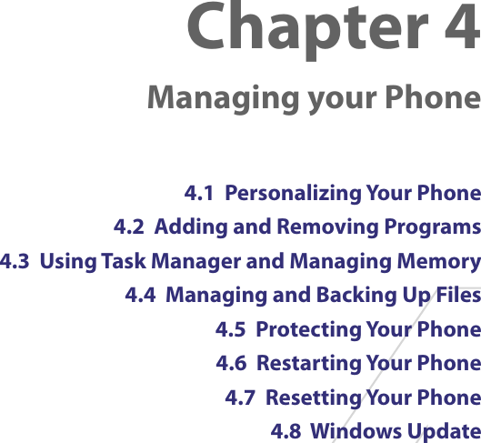 Chapter 4   Managing your Phone4.1  Personalizing Your Phone4.2  Adding and Removing Programs4.3  Using Task Manager and Managing Memory4.4  Managing and Backing Up Files4.5  Protecting Your Phone4.6  Restarting Your Phone4.7  Resetting Your Phone4.8  Windows Update