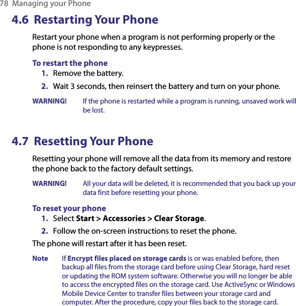 78  Managing your Phone4.6  Restarting Your PhoneRestart your phone when a program is not performing properly or the phone is not responding to any keypresses.To restart the phone1.  Remove the battery. 2.  Wait 3 seconds, then reinsert the battery and turn on your phone.WARNING!  If the phone is restarted while a program is running, unsaved work will be lost.4.7  Resetting Your PhoneResetting your phone will remove all the data from its memory and restore the phone back to the factory default settings.WARNING!  All your data will be deleted, it is recommended that you back up your data first before resetting your phone.To reset your phone1.  Select Start &gt; Accessories &gt; Clear Storage.2.  Follow the on-screen instructions to reset the phone.The phone will restart after it has been reset. Note  If Encrypt files placed on storage cards is or was enabled before, then backup all files from the storage card before using Clear Storage, hard reset or updating the ROM system software. Otherwise you will no longer be able to access the encrypted files on the storage card. Use ActiveSync or Windows Mobile Device Center to transfer files between your storage card and computer. After the procedure, copy your files back to the storage card.