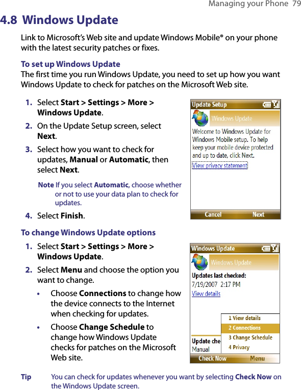 Managing your Phone  794.8  Windows UpdateLink to Microsoft’s Web site and update Windows Mobile® on your phone with the latest security patches or fixes.To set up Windows UpdateThe first time you run Windows Update, you need to set up how you want Windows Update to check for patches on the Microsoft Web site.1.  Select Start &gt; Settings &gt; More &gt; Windows Update. 2.  On the Update Setup screen, select Next. 3.  Select how you want to check for updates, Manual or Automatic, then select Next.Note If you select Automatic, choose whether or not to use your data plan to check for updates. 4.  Select Finish.To change Windows Update options1.  Select Start &gt; Settings &gt; More &gt; Windows Update.  2.  Select Menu and choose the option you want to change.•  Choose Connections to change how the device connects to the Internet when checking for updates.•  Choose Change Schedule to change how Windows Update checks for patches on the Microsoft Web site. Tip  You can check for updates whenever you want by selecting Check Now on the Windows Update screen. 