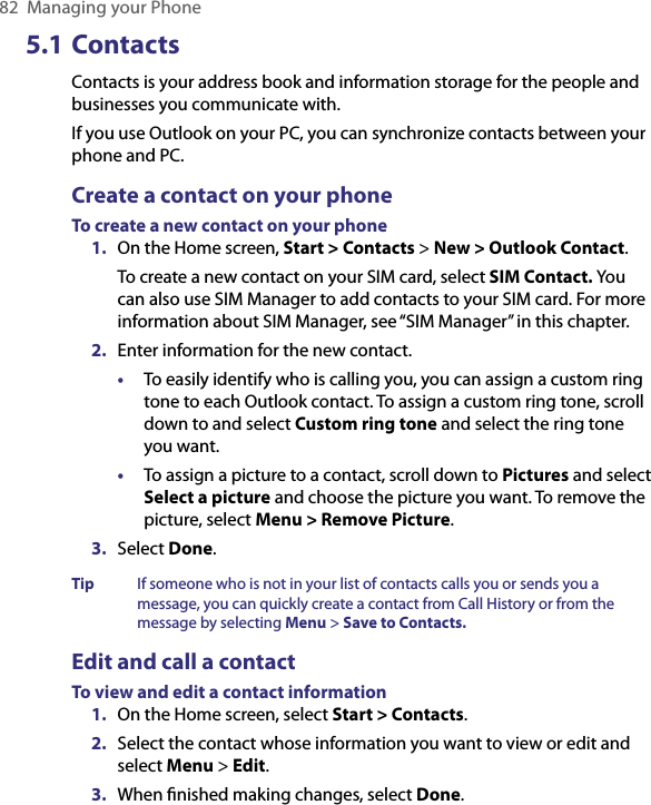 82  Managing your Phone5.1 Contacts Contacts is your address book and information storage for the people and businesses you communicate with. If you use Outlook on your PC, you can synchronize contacts between your phone and PC.Create a contact on your phoneTo create a new contact on your phone1.  On the Home screen, Start &gt; Contacts &gt; New &gt; Outlook Contact.To create a new contact on your SIM card, select SIM Contact. You can also use SIM Manager to add contacts to your SIM card. For more information about SIM Manager, see “SIM Manager” in this chapter. 2.  Enter information for the new contact.•  To easily identify who is calling you, you can assign a custom ring tone to each Outlook contact. To assign a custom ring tone, scroll down to and select Custom ring tone and select the ring tone you want.•  To assign a picture to a contact, scroll down to Pictures and select Select a picture and choose the picture you want. To remove the picture, select Menu &gt; Remove Picture.3.  Select Done.Tip  If someone who is not in your list of contacts calls you or sends you a message, you can quickly create a contact from Call History or from the message by selecting Menu &gt; Save to Contacts.Edit and call a contactTo view and edit a contact information1.  On the Home screen, select Start &gt; Contacts.2.  Select the contact whose information you want to view or edit and select Menu &gt; Edit.3.  When ﬁnished making changes, select Done.