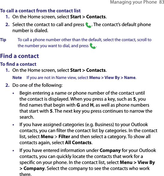 Managing your Phone  83To call a contact from the contact list1.  On the Home screen, select Start &gt; Contacts.2.  Select the contact to call and press  . The contact’s default phone number is dialed.Tip  To call a phone number other than the default, select the contact, scroll to the number you want to dial, and press .Find a contactTo ﬁnd a contact1.  On the Home screen, select Start &gt; Contacts.Note  If you are not in Name view, select Menu &gt; View By &gt; Name.2.  Do one of the following:•  Begin entering a name or phone number of the contact until the contact is displayed. When you press a key, such as 5, you find names that begin with G and H, as well as phone numbers that start with 5. The next key you press continues to narrow the search.•  If you have assigned categories (e.g. Business) to your Outlook contacts, you can filter the contact list by categories. In the contact list, select Menu &gt; Filter and then select a category. To show all contacts again, select All Contacts.•  If you have entered information under Company for your Outlook contacts, you can quickly locate the contacts that work for a specific on your phone. In the contact list, select Menu &gt; View By &gt; Company. Select the company to see the contacts who work there.
