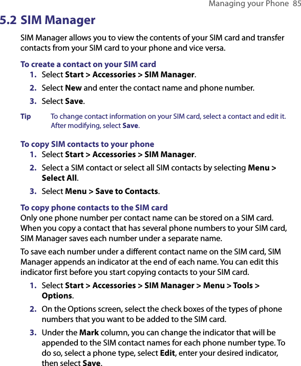 Managing your Phone  855.2 SIM ManagerSIM Manager allows you to view the contents of your SIM card and transfer contacts from your SIM card to your phone and vice versa.To create a contact on your SIM card1.  Select Start &gt; Accessories &gt; SIM Manager.2.  Select New and enter the contact name and phone number.3.  Select Save.Tip  To change contact information on your SIM card, select a contact and edit it. After modifying, select Save.To copy SIM contacts to your phone1.  Select Start &gt; Accessories &gt; SIM Manager.2.  Select a SIM contact or select all SIM contacts by selecting Menu &gt; Select All.3.  Select Menu &gt; Save to Contacts.To copy phone contacts to the SIM cardOnly one phone number per contact name can be stored on a SIM card. When you copy a contact that has several phone numbers to your SIM card, SIM Manager saves each number under a separate name.To save each number under a different contact name on the SIM card, SIM Manager appends an indicator at the end of each name. You can edit this indicator first before you start copying contacts to your SIM card. 1.  Select Start &gt; Accessories &gt; SIM Manager &gt; Menu &gt; Tools &gt; Options.2.  On the Options screen, select the check boxes of the types of phone numbers that you want to be added to the SIM card.3.  Under the Mark column, you can change the indicator that will be appended to the SIM contact names for each phone number type. To do so, select a phone type, select Edit, enter your desired indicator, then select Save.