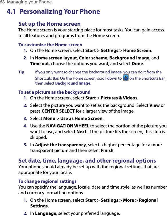 68  Managing your Phone4.1  Personalizing Your PhoneSet up the Home screen The Home screen is your starting place for most tasks. You can gain access to all features and programs from the Home screen.To customize the Home screen1.  On the Home screen, select Start &gt; Settings &gt; Home Screen.2.  In Home screen layout, Color scheme, Background image, and Time out, choose the options you want, and select Done.Tip  If you only want to change the background image, you can do it from the Shortcuts Bar. On the Home screen, scroll down to   on the Shortcuts Bar, then select Background Image.To set a picture as the background1.  On the Home screen, select Start &gt; Pictures &amp; Videos.2.  Select the picture you want to set as the background. Select View or press CENTER SELECT for a larger view of the image.3.  Select Menu &gt; Use as Home Screen.4.  Use the NAVIGATION WHEEL to select the portion of the picture you want to use, and select Next. If the picture fits the screen, this step is skipped. 5.  In Adjust the transparency, select a higher percentage for a more transparent picture and then select Finish.Set date, time, language, and other regional optionsYour phone should already be set up with the regional settings that are appropriate for your locale. To change regional settingsYou can specify the language, locale, date and time style, as well as number and currency formatting options.1.  On the Home screen, select Start &gt; Settings &gt; More &gt; Regional Settings.2.  In Language, select your preferred language.