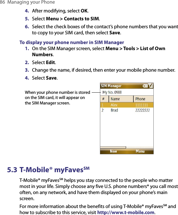 86  Managing your Phone4.  After modifying, select OK.5.  Select Menu &gt; Contacts to SIM.6.  Select the check boxes of the contact’s phone numbers that you want to copy to your SIM card, then select Save.To display your phone number in SIM Manager1.  On the SIM Manager screen, select Menu &gt; Tools &gt; List of Own Numbers.2.  Select Edit.3.  Change the name, if desired, then enter your mobile phone number.4.  Select Save.     When your phone number is stored on the SIM card, it will appear on the SIM Manager screen.5.3 T-Mobile® myFavesSMT-Mobile® myFavesSM helps you stay connected to the people who matter most in your life. Simply choose any five U.S. phone numbers* you call most often, on any network, and have them displayed on your phone’s main screen. For more information about the benefits of using T-Mobile® myFavesSM and how to subscribe to this service, visit http://www.t-mobile.com.