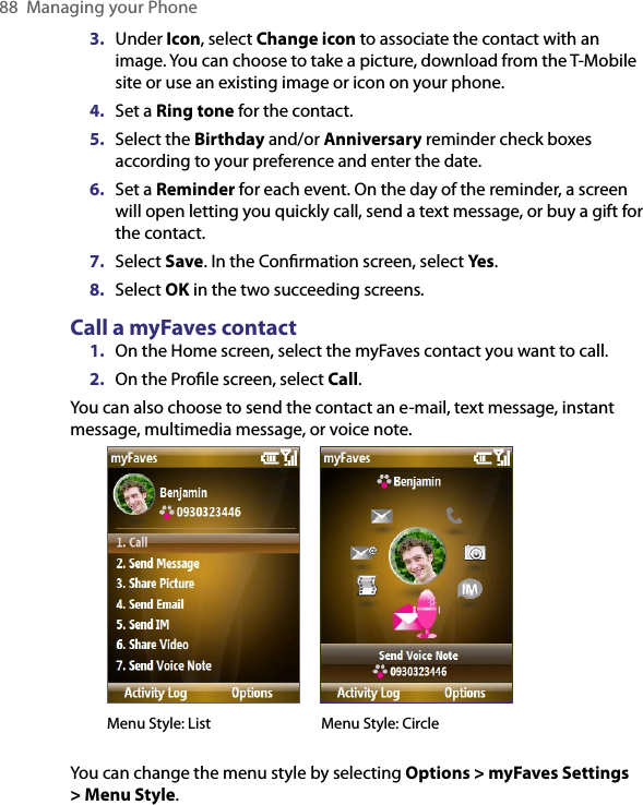 88  Managing your Phone3.  Under Icon, select Change icon to associate the contact with an image. You can choose to take a picture, download from the T-Mobile site or use an existing image or icon on your phone.4.  Set a Ring tone for the contact. 5.  Select the Birthday and/or Anniversary reminder check boxes according to your preference and enter the date. 6.  Set a Reminder for each event. On the day of the reminder, a screen will open letting you quickly call, send a text message, or buy a gift for the contact.7.  Select Save. In the Conﬁrmation screen, select Yes.8.  Select OK in the two succeeding screens.Call a myFaves contact1.  On the Home screen, select the myFaves contact you want to call.2.  On the Proﬁle screen, select Call.You can also choose to send the contact an e-mail, text message, instant message, multimedia message, or voice note.         Menu Style: List                 Menu Style: CircleYou can change the menu style by selecting Options &gt; myFaves Settings &gt; Menu Style. 