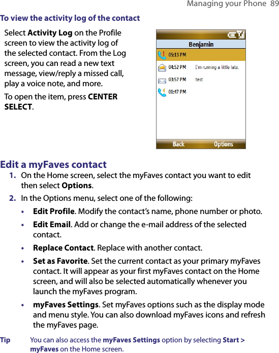 Managing your Phone  89To view the activity log of the contactSelect Activity Log on the Profile screen to view the activity log of the selected contact. From the Log screen, you can read a new text message, view/reply a missed call, play a voice note, and more.To open the item, press CENTER SELECT. Edit a myFaves contact1.  On the Home screen, select the myFaves contact you want to edit then select Options.2.  In the Options menu, select one of the following: •  Edit Profile. Modify the contact’s name, phone number or photo. •  Edit Email. Add or change the e-mail address of the selected contact.•  Replace Contact. Replace with another contact.•  Set as Favorite. Set the current contact as your primary myFaves contact. It will appear as your first myFaves contact on the Home screen, and will also be selected automatically whenever you launch the myFaves program.•  myFaves Settings. Set myFaves options such as the display mode and menu style. You can also download myFaves icons and refresh the myFaves page. Tip  You can also access the myFaves Settings option by selecting Start &gt; myFaves on the Home screen.