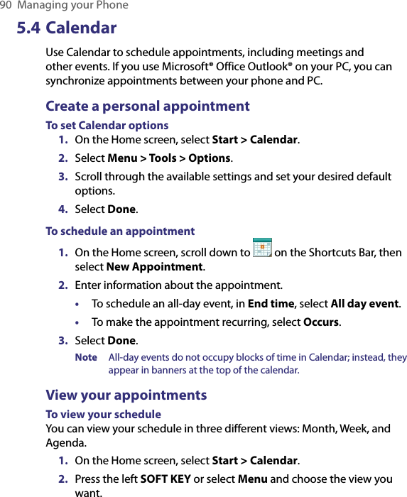 90  Managing your Phone5.4 CalendarUse Calendar to schedule appointments, including meetings and other events. If you use Microsoft® Office Outlook® on your PC, you can synchronize appointments between your phone and PC. Create a personal appointmentTo set Calendar options1.  On the Home screen, select Start &gt; Calendar.2.  Select Menu &gt; Tools &gt; Options.3.  Scroll through the available settings and set your desired default options.4.  Select Done.To schedule an appointment1.  On the Home screen, scroll down to   on the Shortcuts Bar, then select New Appointment.2.  Enter information about the appointment.•  To schedule an all-day event, in End time, select All day event.•  To make the appointment recurring, select Occurs.3.  Select Done.Note  All-day events do not occupy blocks of time in Calendar; instead, they appear in banners at the top of the calendar.View your appointmentsTo view your scheduleYou can view your schedule in three different views: Month, Week, and Agenda. 1.  On the Home screen, select Start &gt; Calendar.2.  Press the left SOFT KEY or select Menu and choose the view you want.