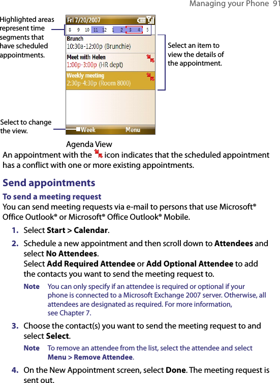 Managing your Phone  91Highlighted areas represent time segments that have scheduled appointments.Select to change the view.Select an item to view the details of the appointment.                                       Agenda ViewAn appointment with the   icon indicates that the scheduled appointment has a conflict with one or more existing appointments.Send appointmentsTo send a meeting requestYou can send meeting requests via e-mail to persons that use Microsoft® Office Outlook® or Microsoft® Office Outlook® Mobile.1.  Select Start &gt; Calendar.2.  Schedule a new appointment and then scroll down to Attendees and select No Attendees.  Select Add Required Attendee or Add Optional Attendee to add the contacts you want to send the meeting request to.Note  You can only specify if an attendee is required or optional if your phone is connected to a Microsoft Exchange 2007 server. Otherwise, all attendees are designated as required. For more information,  see Chapter 7.3.  Choose the contact(s) you want to send the meeting request to and select Select.Note  To remove an attendee from the list, select the attendee and select  Menu &gt; Remove Attendee.4.  On the New Appointment screen, select Done. The meeting request is sent out.