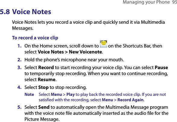 Managing your Phone  955.8 Voice NotesVoice Notes lets you record a voice clip and quickly send it via Multimedia Messages.To record a voice clip1.  On the Home screen, scroll down to   on the Shortcuts Bar, then select Voice Notes &gt; New Voicenote. 2.  Hold the phone’s microphone near your mouth.3.  Select Record to start recording your voice clip. You can select Pause to temporarily stop recording. When you want to continue recording, select Resume.4.  Select Stop to stop recording. Note  Select Menu &gt; Play to play back the recorded voice clip. If you are not satisfied with the recording, select Menu &gt; Record Again. 5.  Select Send to automatically open the Multimedia Message program with the voice note ﬁle automatically inserted as the audio ﬁle for the Picture Message.