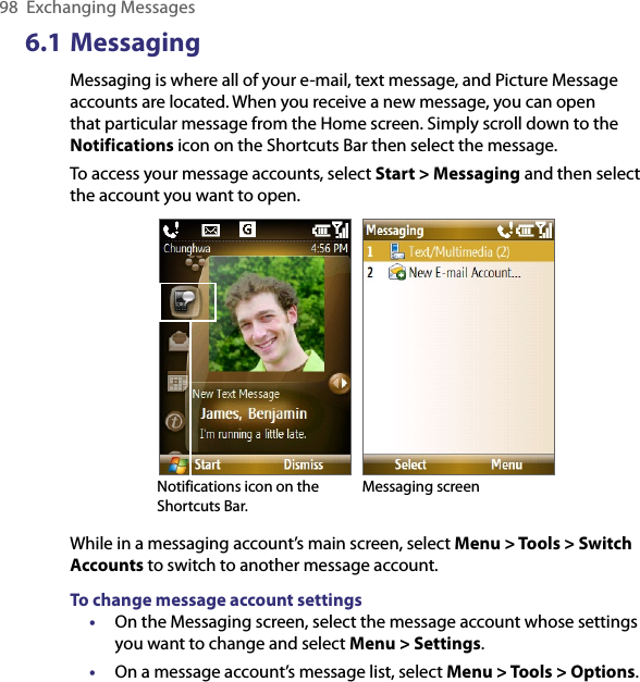 98  Exchanging Messages6.1 MessagingMessaging is where all of your e-mail, text message, and Picture Message accounts are located. When you receive a new message, you can open that particular message from the Home screen. Simply scroll down to the Notifications icon on the Shortcuts Bar then select the message.To access your message accounts, select Start &gt; Messaging and then select the account you want to open. Notifications icon on the Shortcuts Bar. Messaging screenWhile in a messaging account’s main screen, select Menu &gt; Tools &gt; Switch Accounts to switch to another message account.To change message account settings•  On the Messaging screen, select the message account whose settings you want to change and select Menu &gt; Settings.•  On a message account’s message list, select Menu &gt; Tools &gt; Options.