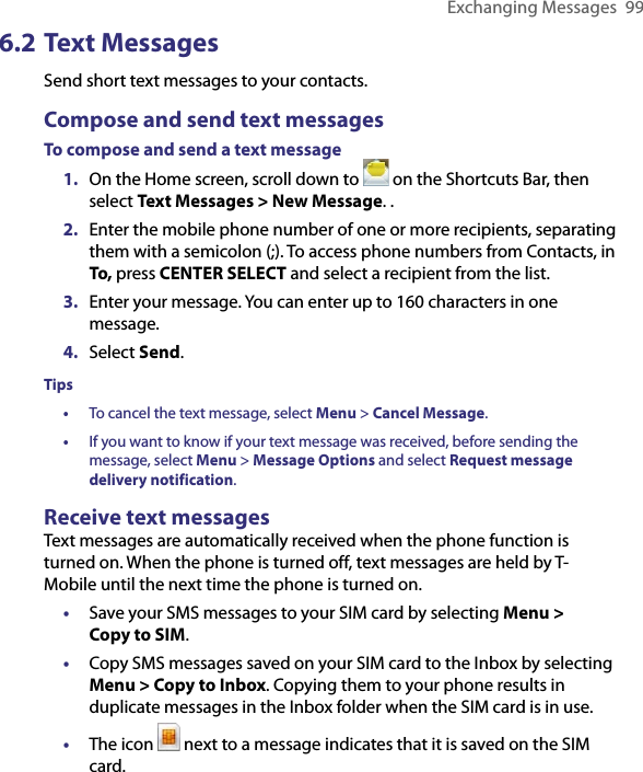 Exchanging Messages  996.2 Text MessagesSend short text messages to your contacts. Compose and send text messagesTo compose and send a text message1.  On the Home screen, scroll down to   on the Shortcuts Bar, then select Text Messages &gt; New Message. .2.  Enter the mobile phone number of one or more recipients, separating them with a semicolon (;). To access phone numbers from Contacts, in To, press CENTER SELECT and select a recipient from the list.3.  Enter your message. You can enter up to 160 characters in one message. 4.  Select Send.Tips• To cancel the text message, select Menu &gt; Cancel Message.•   If you want to know if your text message was received, before sending the message, select Menu &gt; Message Options and select Request message delivery notification.Receive text messagesText messages are automatically received when the phone function is turned on. When the phone is turned off, text messages are held by T-Mobile until the next time the phone is turned on.• Save your SMS messages to your SIM card by selecting Menu &gt;  Copy to SIM.• Copy SMS messages saved on your SIM card to the Inbox by selecting Menu &gt; Copy to Inbox. Copying them to your phone results in duplicate messages in the Inbox folder when the SIM card is in use.•  The icon   next to a message indicates that it is saved on the SIM card.