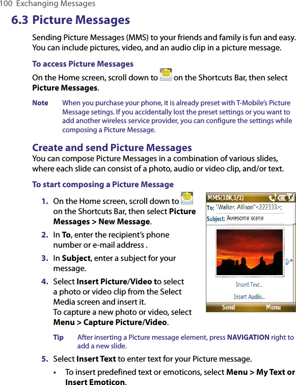 100  Exchanging Messages6.3 Picture MessagesSending Picture Messages (MMS) to your friends and family is fun and easy. You can include pictures, video, and an audio clip in a picture message.To access Picture MessagesOn the Home screen, scroll down to   on the Shortcuts Bar, then select Picture Messages.Note  When you purchase your phone, it is already preset with T-Mobile’s Picture Message setings. If you accidentally lost the preset settings or you want to add another wireless service provider, you can configure the settings while composing a Picture Message.Create and send Picture MessagesYou can compose Picture Messages in a combination of various slides, where each slide can consist of a photo, audio or video clip, and/or text.To start composing a Picture Message1.  On the Home screen, scroll down to   on the Shortcuts Bar, then select Picture Messages &gt; New Message.  2.  In To, enter the recipient’s phone number or e-mail address .3.  In Subject, enter a subject for your message.4.  Select Insert Picture/Video to select a photo or video clip from the Select Media screen and insert it. To capture a new photo or video, select Menu &gt; Capture Picture/Video.Tip  After inserting a Picture message element, press NAVIGATION right to add a new slide.    5.  Select Insert Text to enter text for your Picture message. •  To insert predefined text or emoticons, select Menu &gt; My Text or Insert Emoticon. 