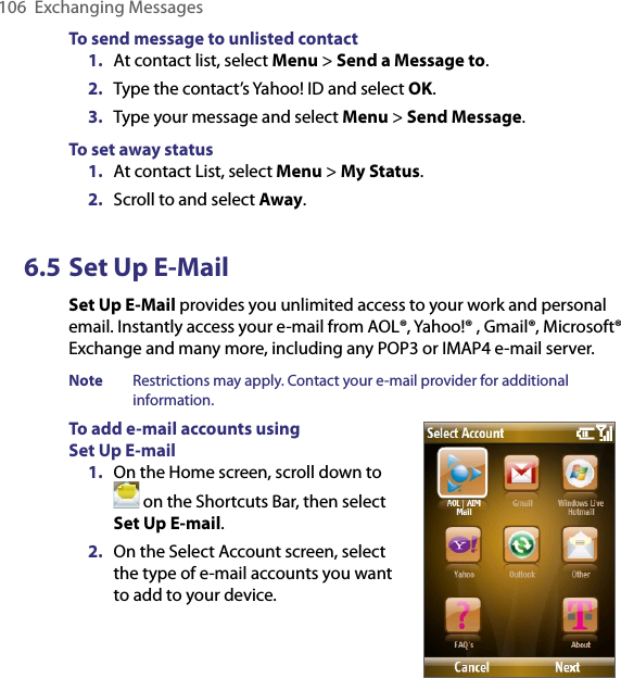 106  Exchanging MessagesTo send message to unlisted contact1.  At contact list, select Menu &gt; Send a Message to.2.  Type the contact’s Yahoo! ID and select OK.3.  Type your message and select Menu &gt; Send Message.To set away status1.  At contact List, select Menu &gt; My Status.2.  Scroll to and select Away.6.5 Set Up E-MailSet Up E-Mail provides you unlimited access to your work and personal email. Instantly access your e-mail from AOL®, Yahoo!® , Gmail®, Microsoft® Exchange and many more, including any POP3 or IMAP4 e-mail server.Note  Restrictions may apply. Contact your e-mail provider for additional information.To add e-mail accounts using  Set Up E-mail1.  On the Home screen, scroll down to  on the Shortcuts Bar, then select Set Up E-mail. 2.  On the Select Account screen, select the type of e-mail accounts you want to add to your device.